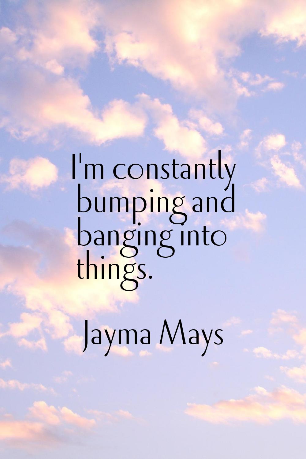 I'm constantly bumping and banging into things.