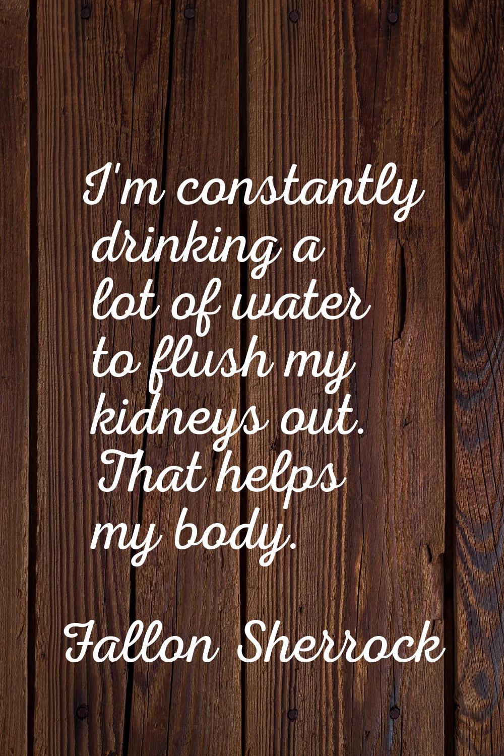 I'm constantly drinking a lot of water to flush my kidneys out. That helps my body.