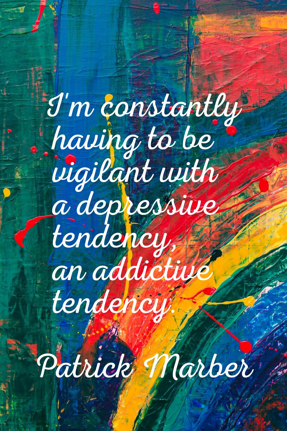 I'm constantly having to be vigilant with a depressive tendency, an addictive tendency.