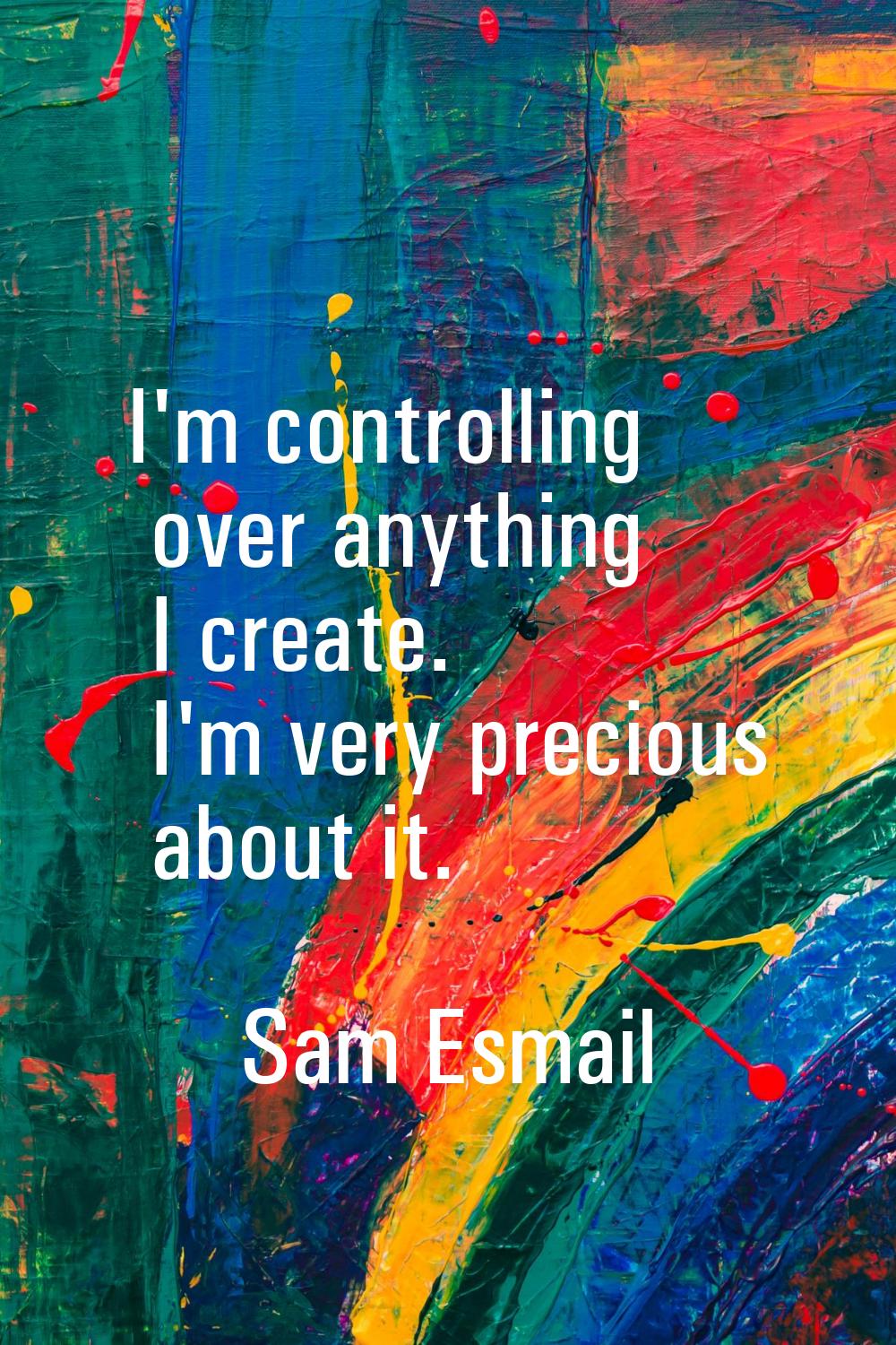I'm controlling over anything I create. I'm very precious about it.