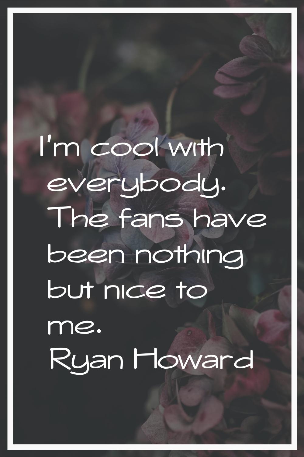 I'm cool with everybody. The fans have been nothing but nice to me.