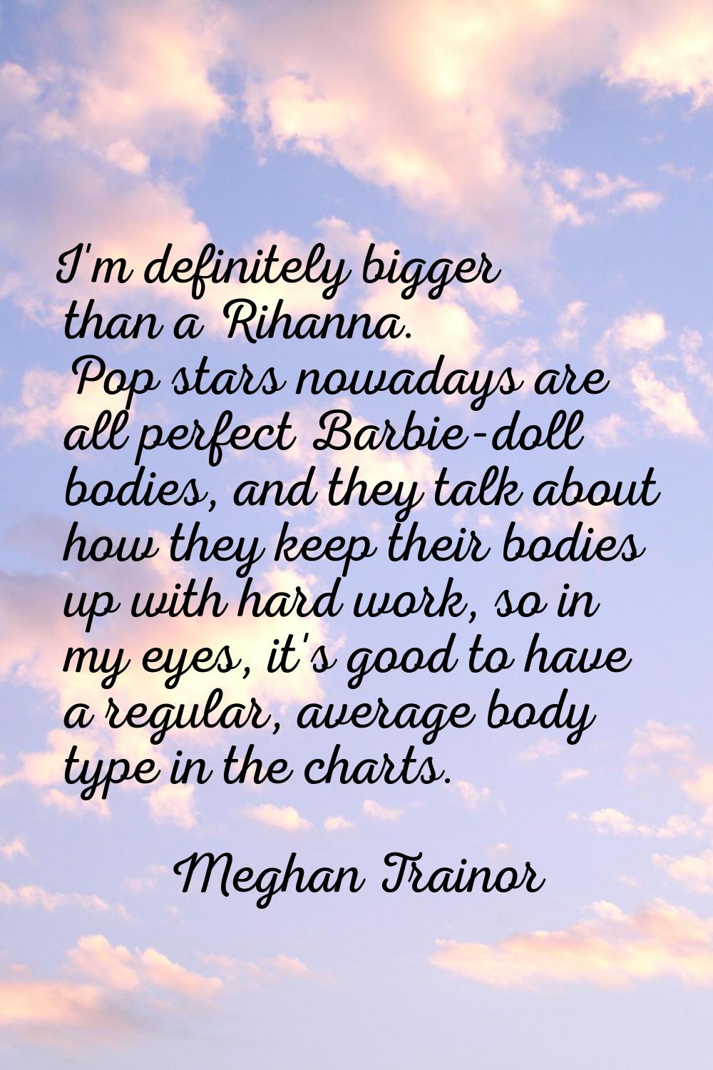 I'm definitely bigger than a Rihanna. Pop stars nowadays are all perfect Barbie-doll bodies, and th