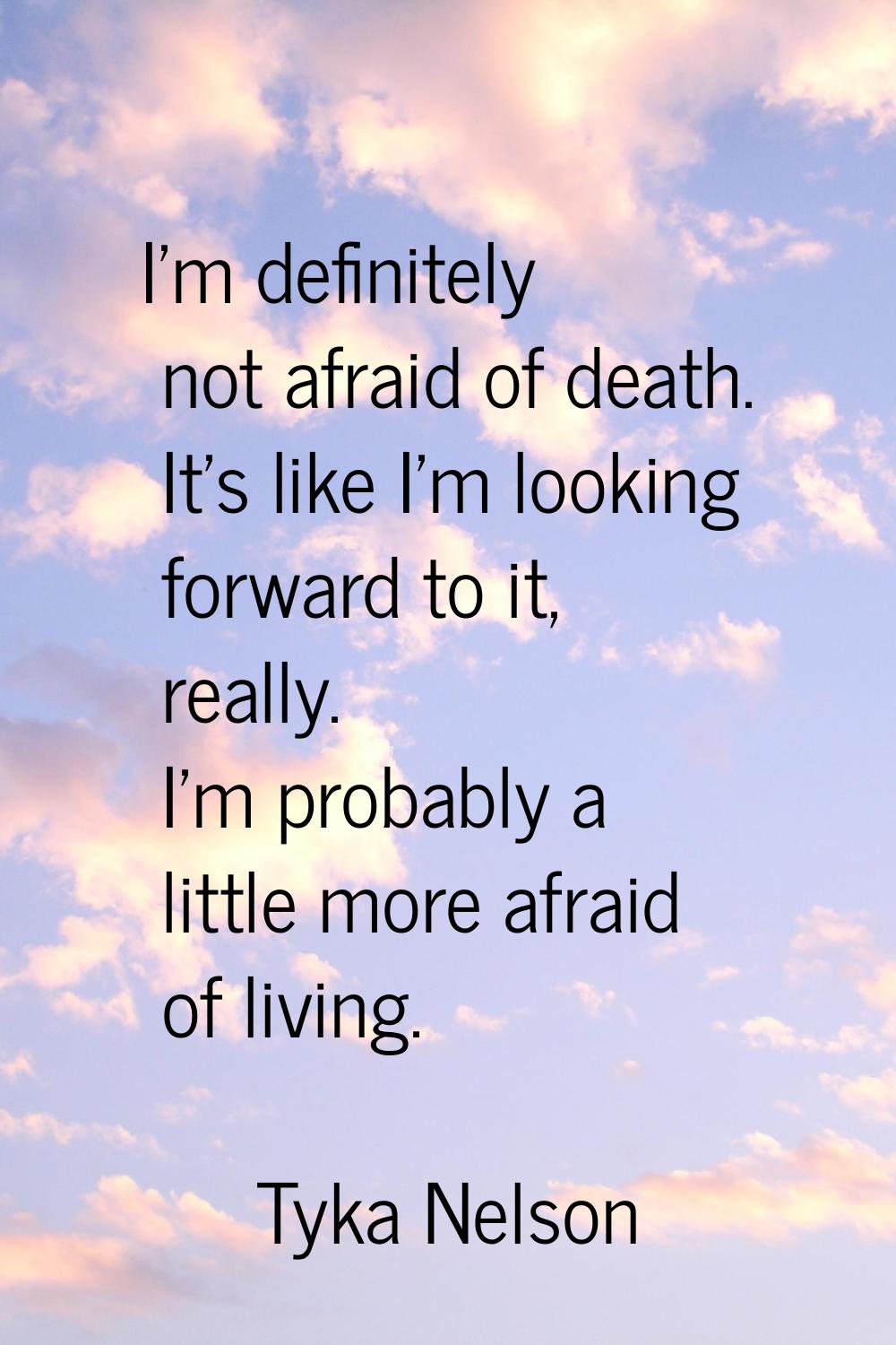 I'm definitely not afraid of death. It's like I'm looking forward to it, really. I'm probably a lit