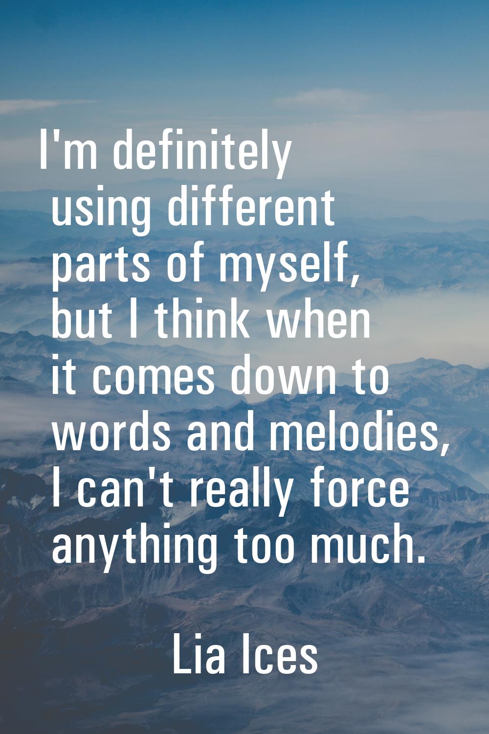 I'm definitely using different parts of myself, but I think when it comes down to words and melodie