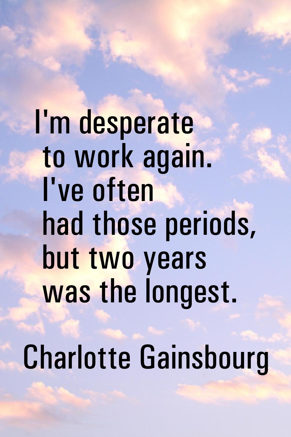 I'm desperate to work again. I've often had those periods, but two years was the longest.