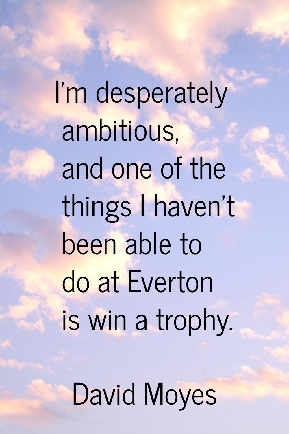I'm desperately ambitious, and one of the things I haven't been able to do at Everton is win a trop