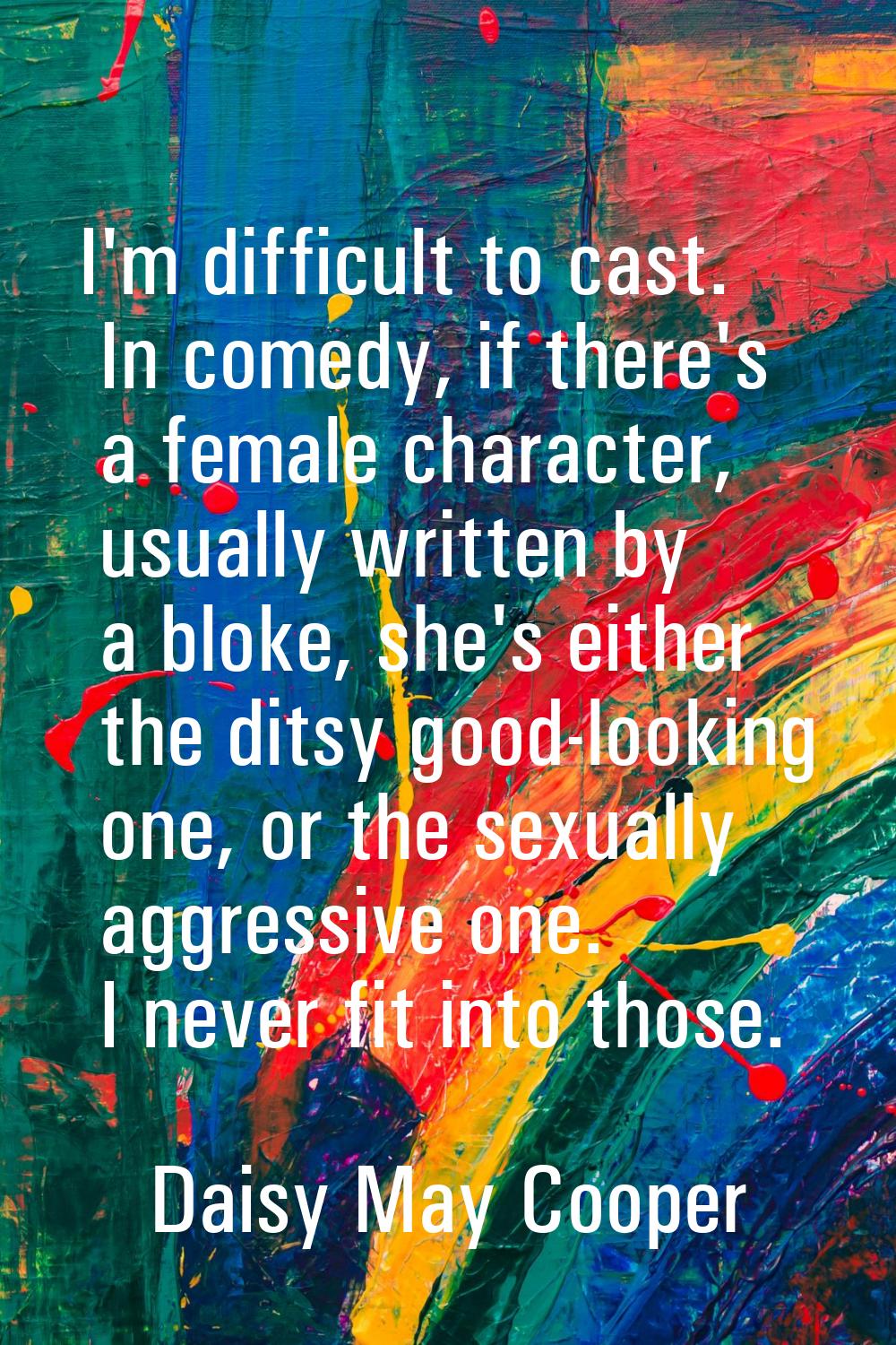 I'm difficult to cast. In comedy, if there's a female character, usually written by a bloke, she's 
