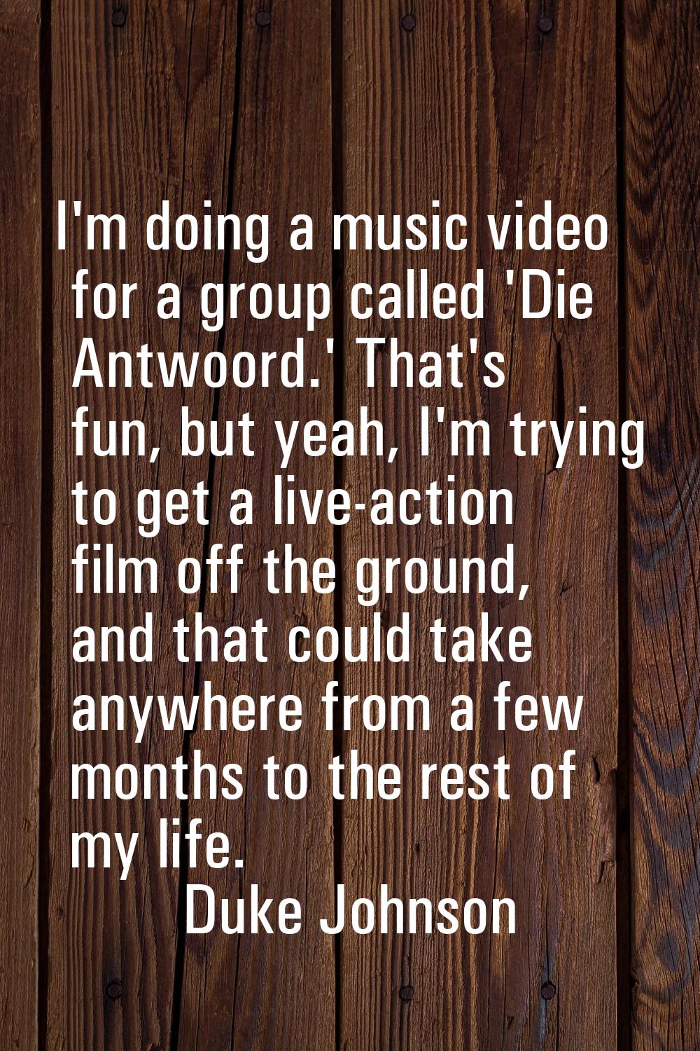 I'm doing a music video for a group called 'Die Antwoord.' That's fun, but yeah, I'm trying to get 