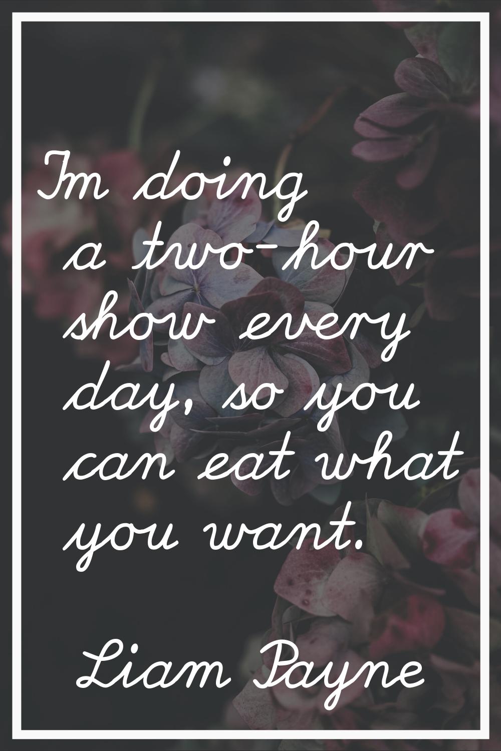 I'm doing a two-hour show every day, so you can eat what you want.