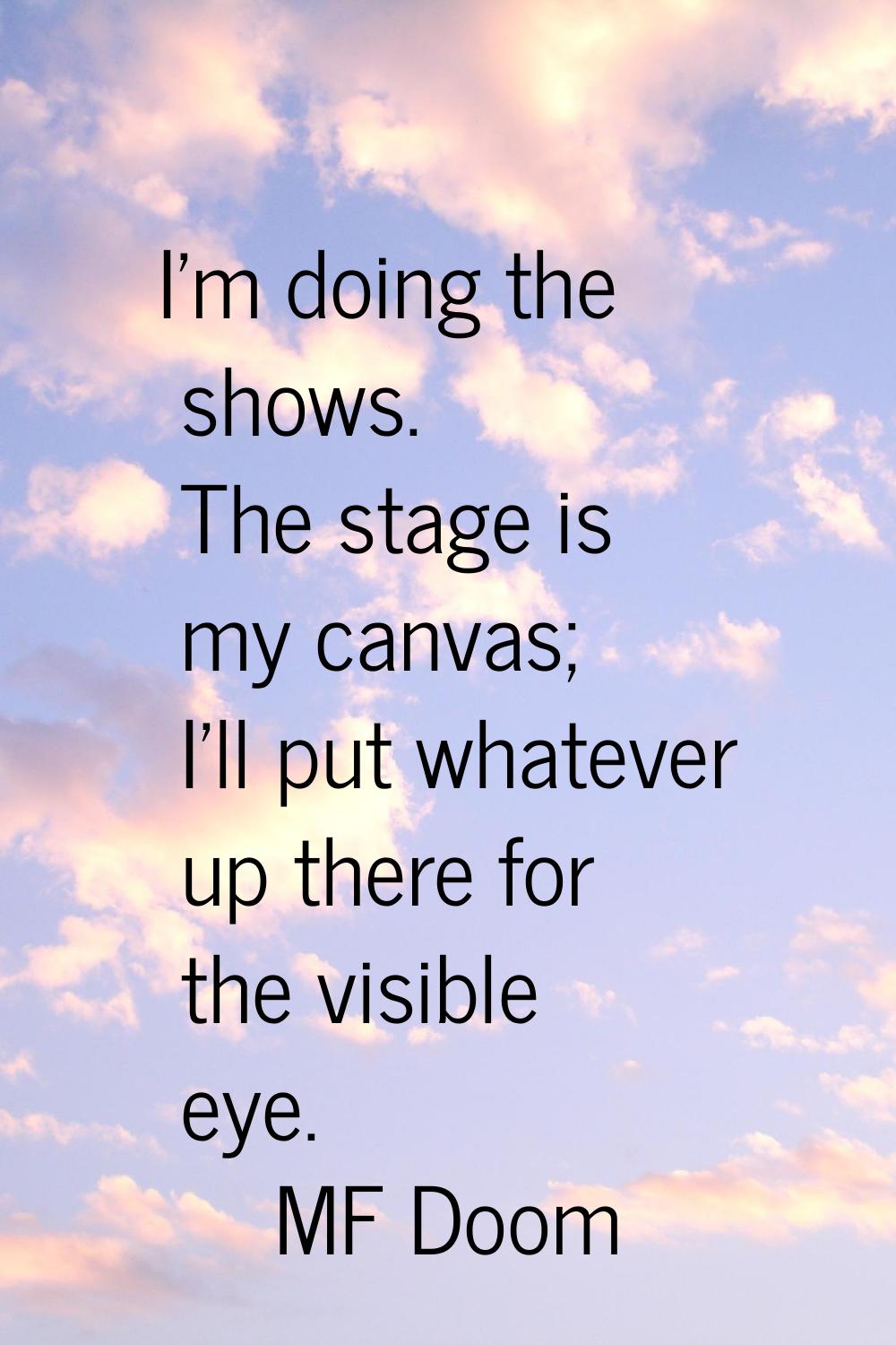 I'm doing the shows. The stage is my canvas; I'll put whatever up there for the visible eye.