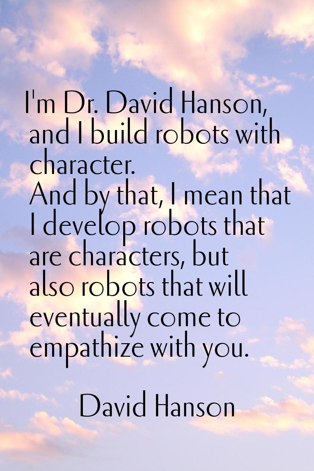 I'm Dr. David Hanson, and I build robots with character. And by that, I mean that I develop robots 