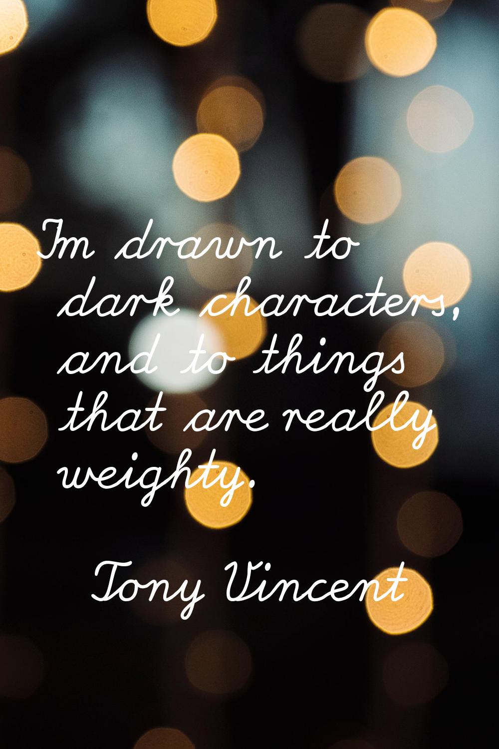 I'm drawn to dark characters, and to things that are really weighty.