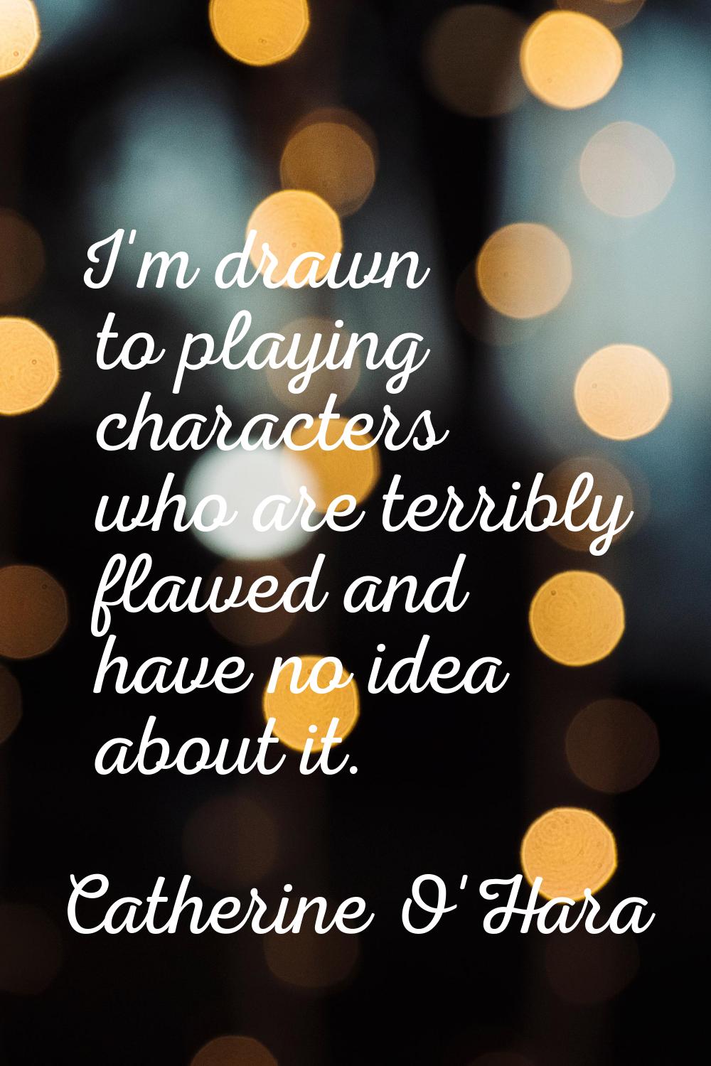 I'm drawn to playing characters who are terribly flawed and have no idea about it.
