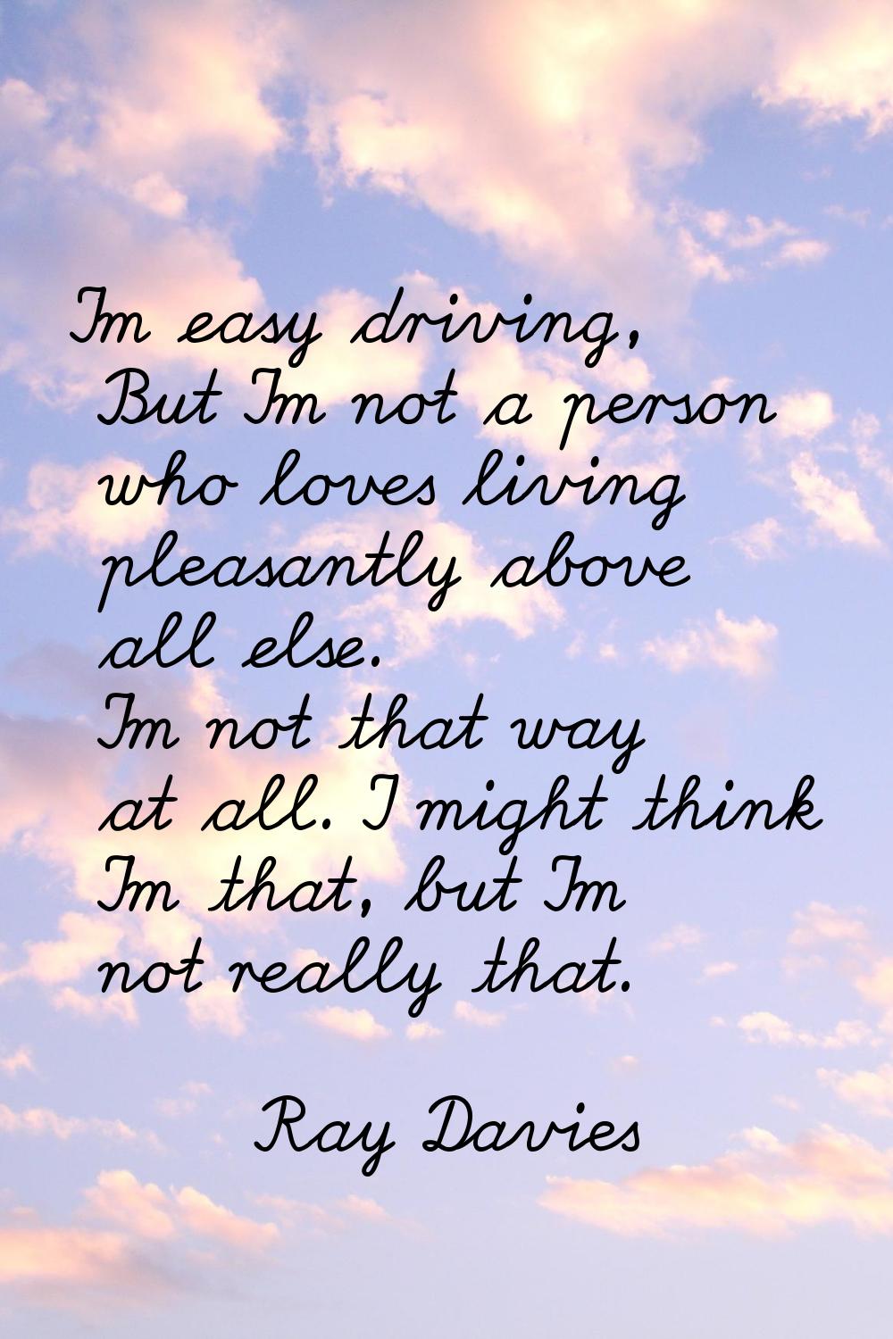 I'm easy driving, But I'm not a person who loves living pleasantly above all else. I'm not that way