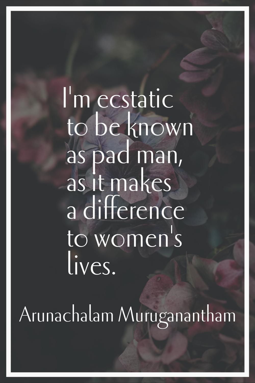 I'm ecstatic to be known as pad man, as it makes a difference to women's lives.