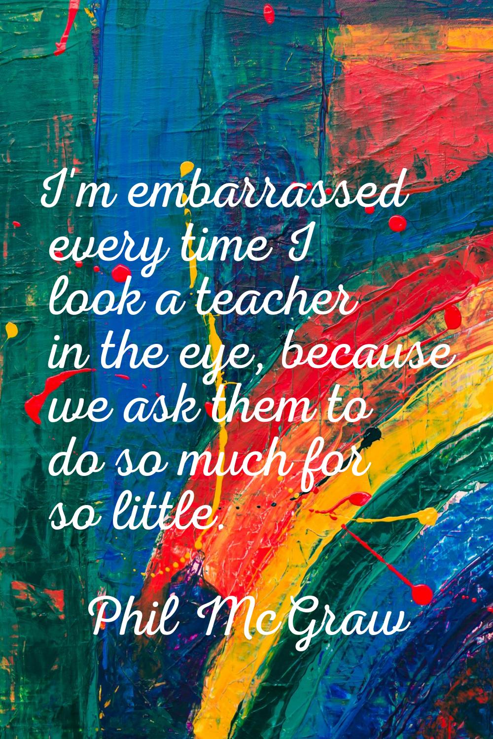 I'm embarrassed every time I look a teacher in the eye, because we ask them to do so much for so li