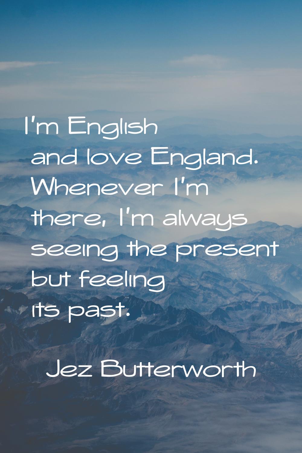 I'm English and love England. Whenever I'm there, I'm always seeing the present but feeling its pas