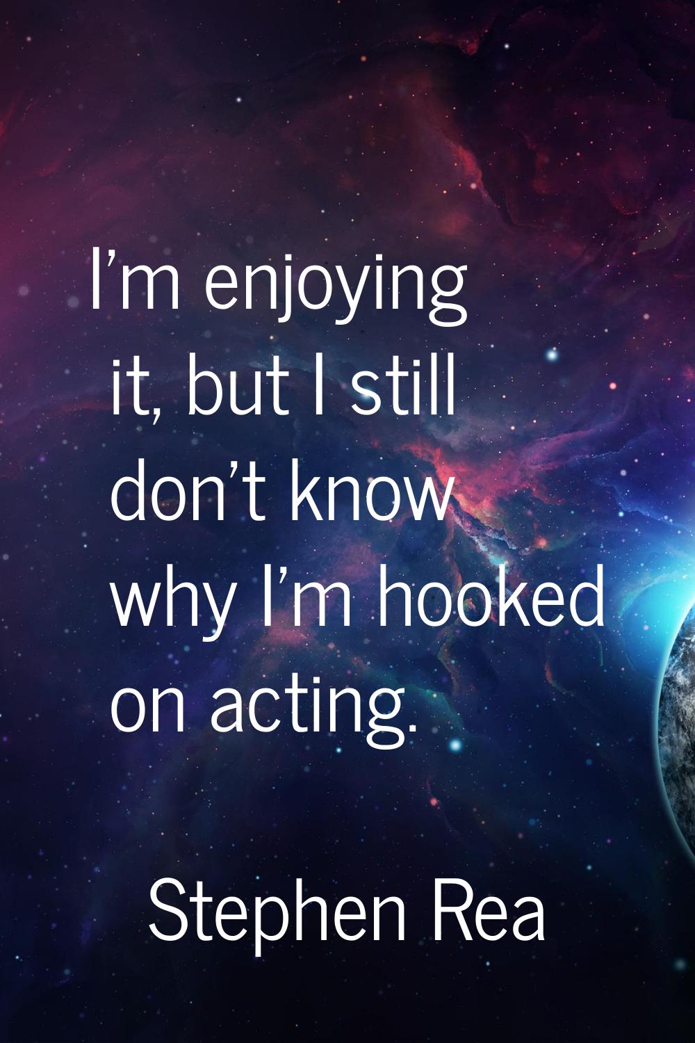 I'm enjoying it, but I still don't know why I'm hooked on acting.