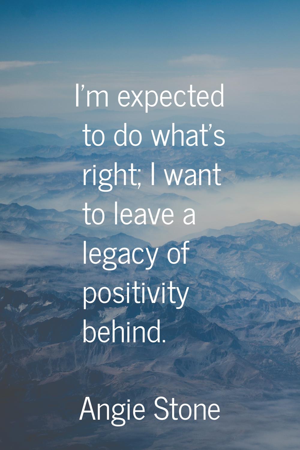 I'm expected to do what's right; I want to leave a legacy of positivity behind.