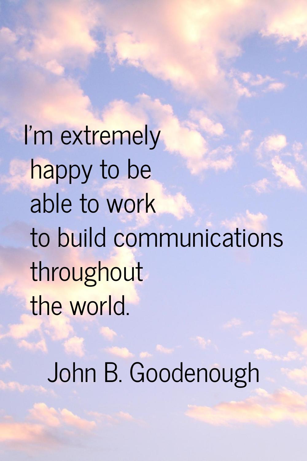I'm extremely happy to be able to work to build communications throughout the world.