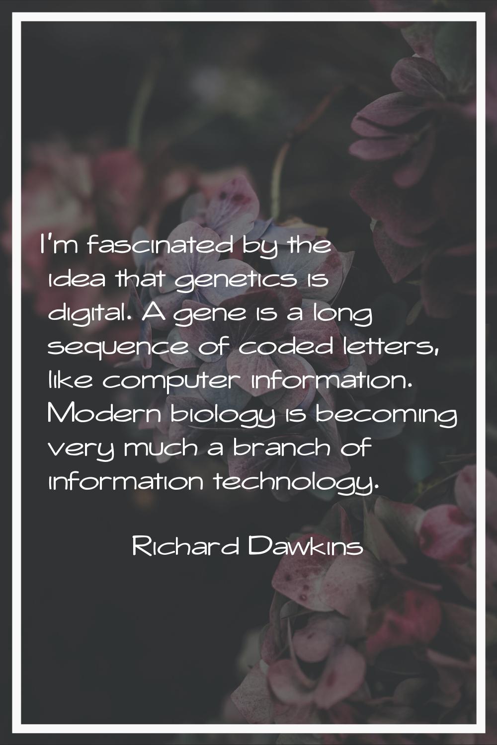 I'm fascinated by the idea that genetics is digital. A gene is a long sequence of coded letters, li