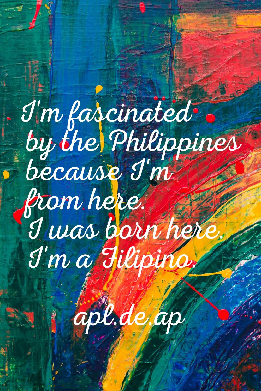 I'm fascinated by the Philippines because I'm from here. I was born here. I'm a Filipino.