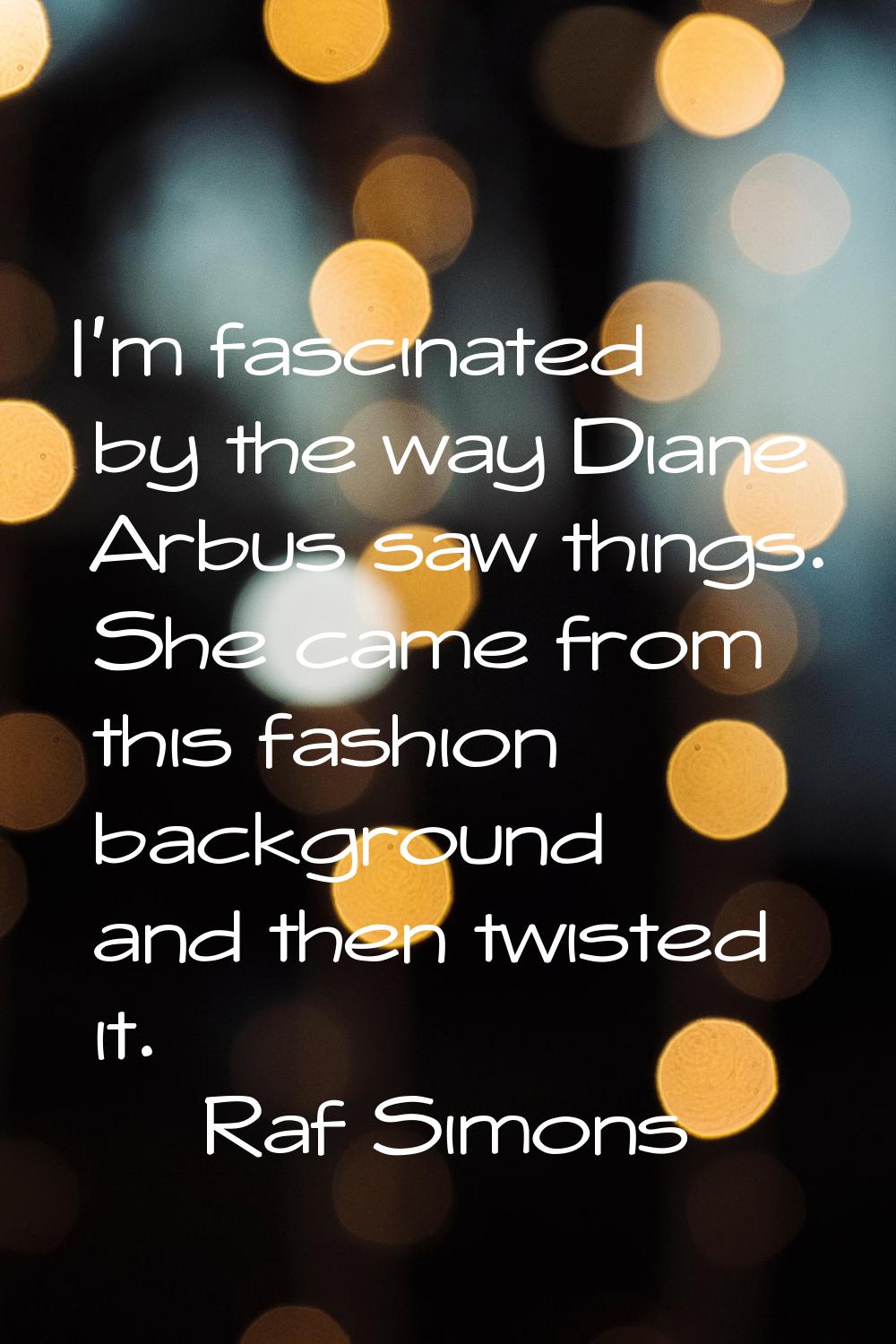 I'm fascinated by the way Diane Arbus saw things. She came from this fashion background and then tw