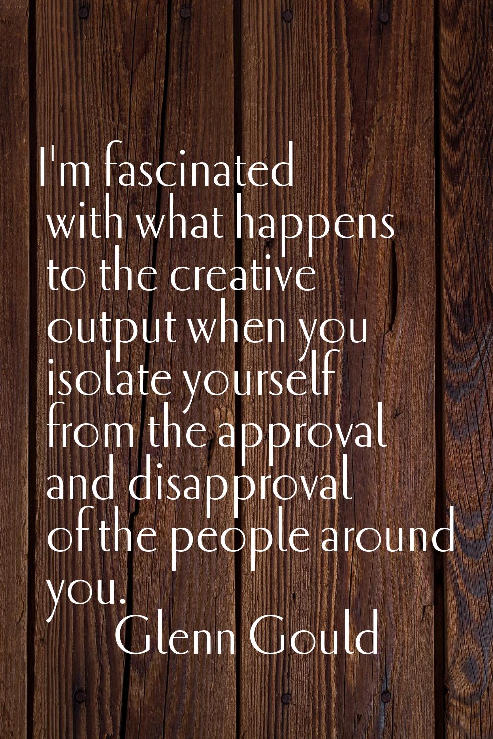 I'm fascinated with what happens to the creative output when you isolate yourself from the approval