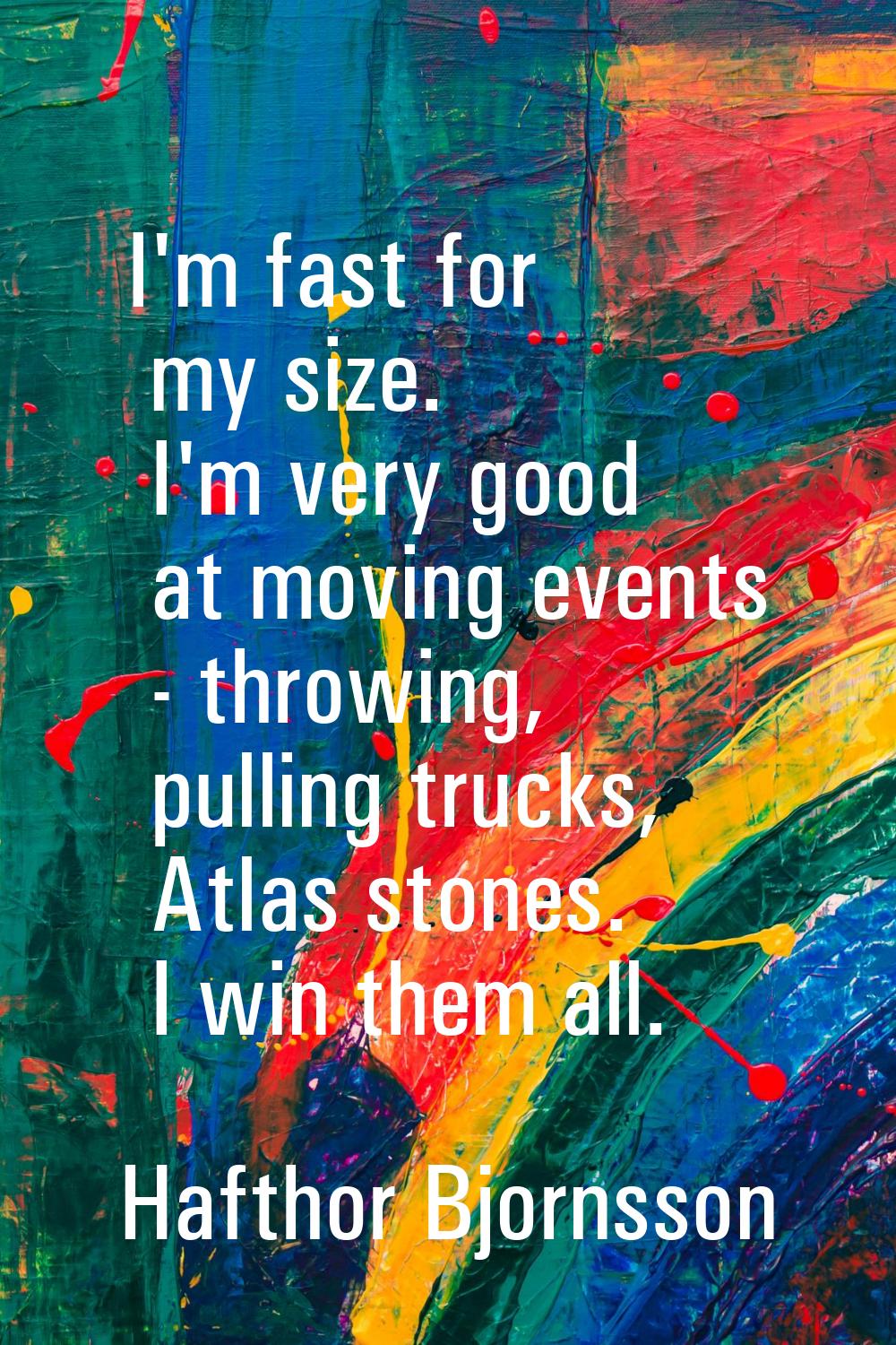 I'm fast for my size. I'm very good at moving events - throwing, pulling trucks, Atlas stones. I wi