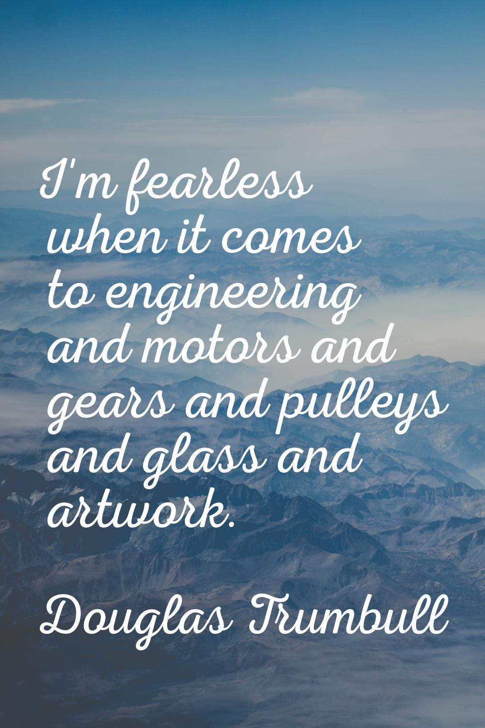 I'm fearless when it comes to engineering and motors and gears and pulleys and glass and artwork.