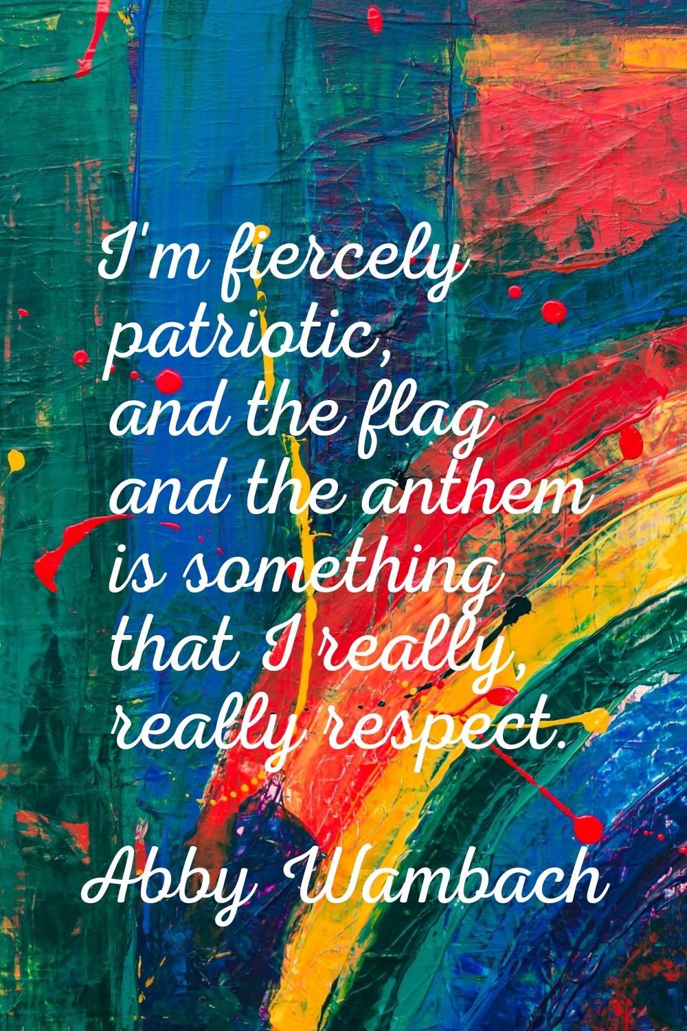 I'm fiercely patriotic, and the flag and the anthem is something that I really, really respect.
