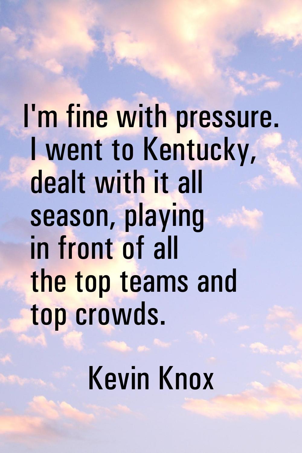 I'm fine with pressure. I went to Kentucky, dealt with it all season, playing in front of all the t