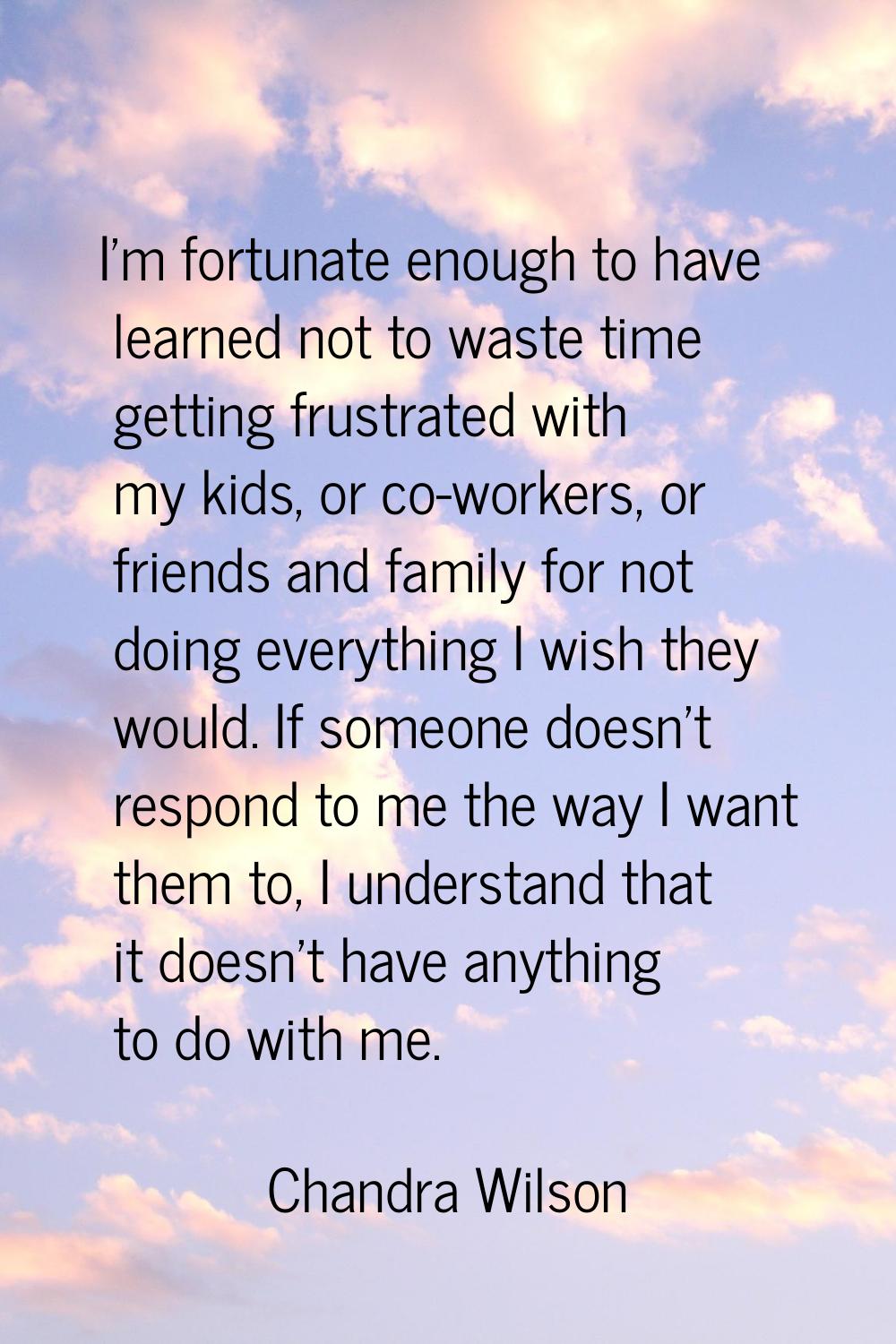 I'm fortunate enough to have learned not to waste time getting frustrated with my kids, or co-worke