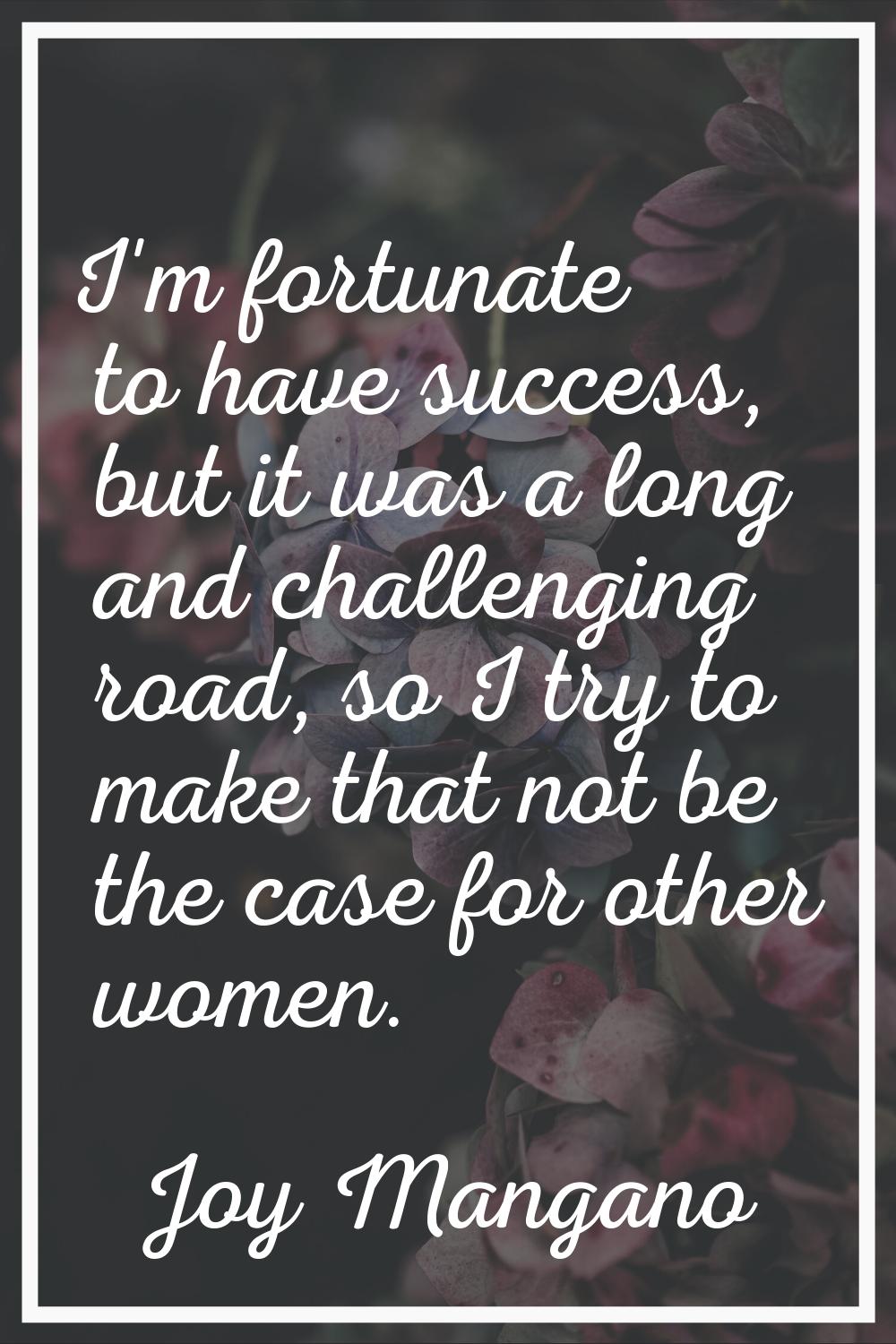 I'm fortunate to have success, but it was a long and challenging road, so I try to make that not be