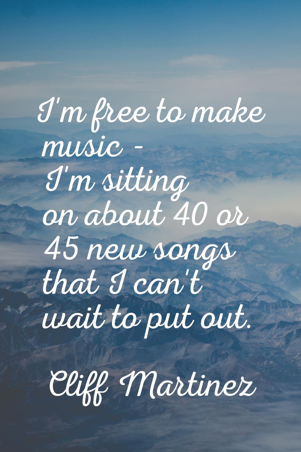 I'm free to make music - I'm sitting on about 40 or 45 new songs that I can't wait to put out.