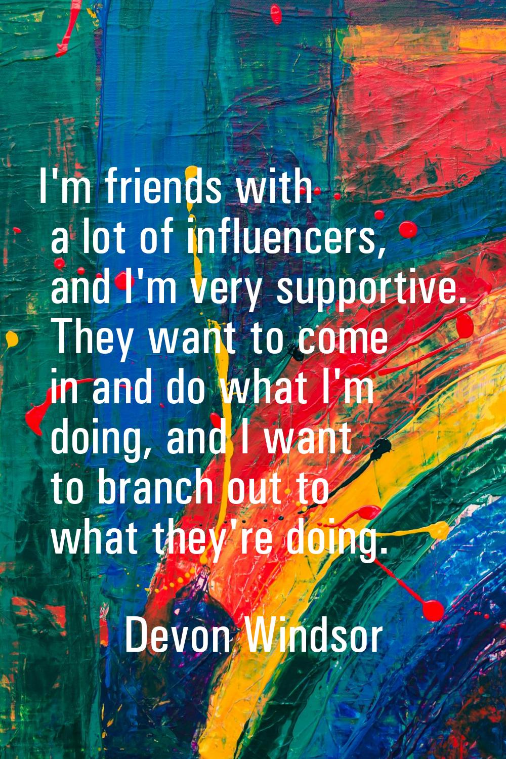 I'm friends with a lot of influencers, and I'm very supportive. They want to come in and do what I'