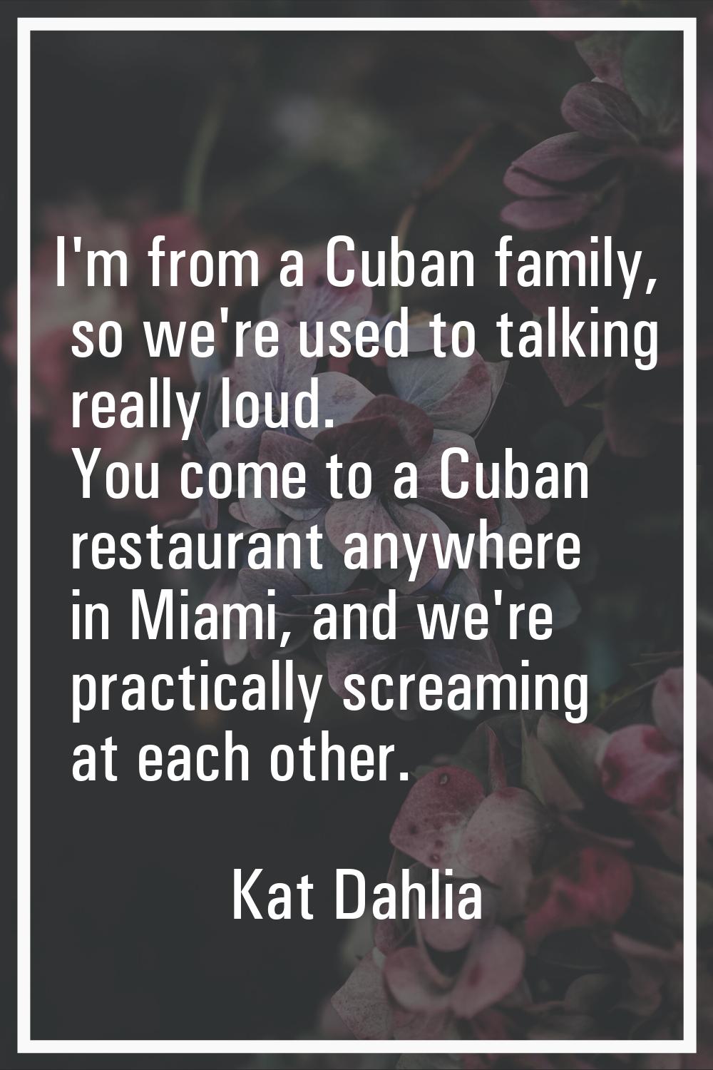 I'm from a Cuban family, so we're used to talking really loud. You come to a Cuban restaurant anywh