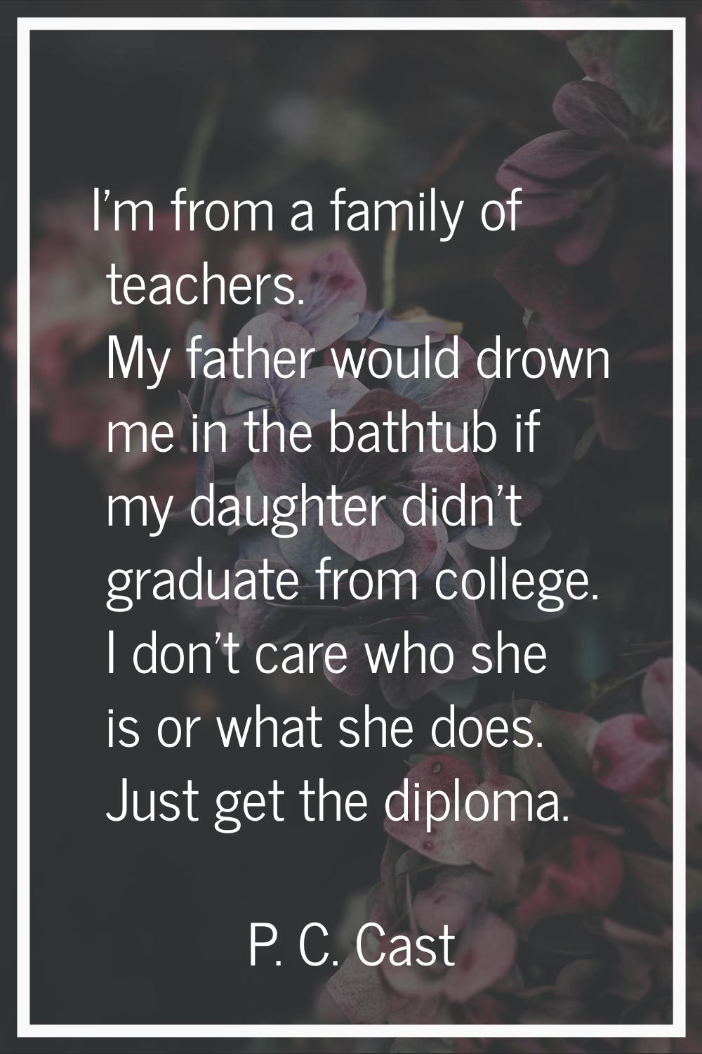 I'm from a family of teachers. My father would drown me in the bathtub if my daughter didn't gradua
