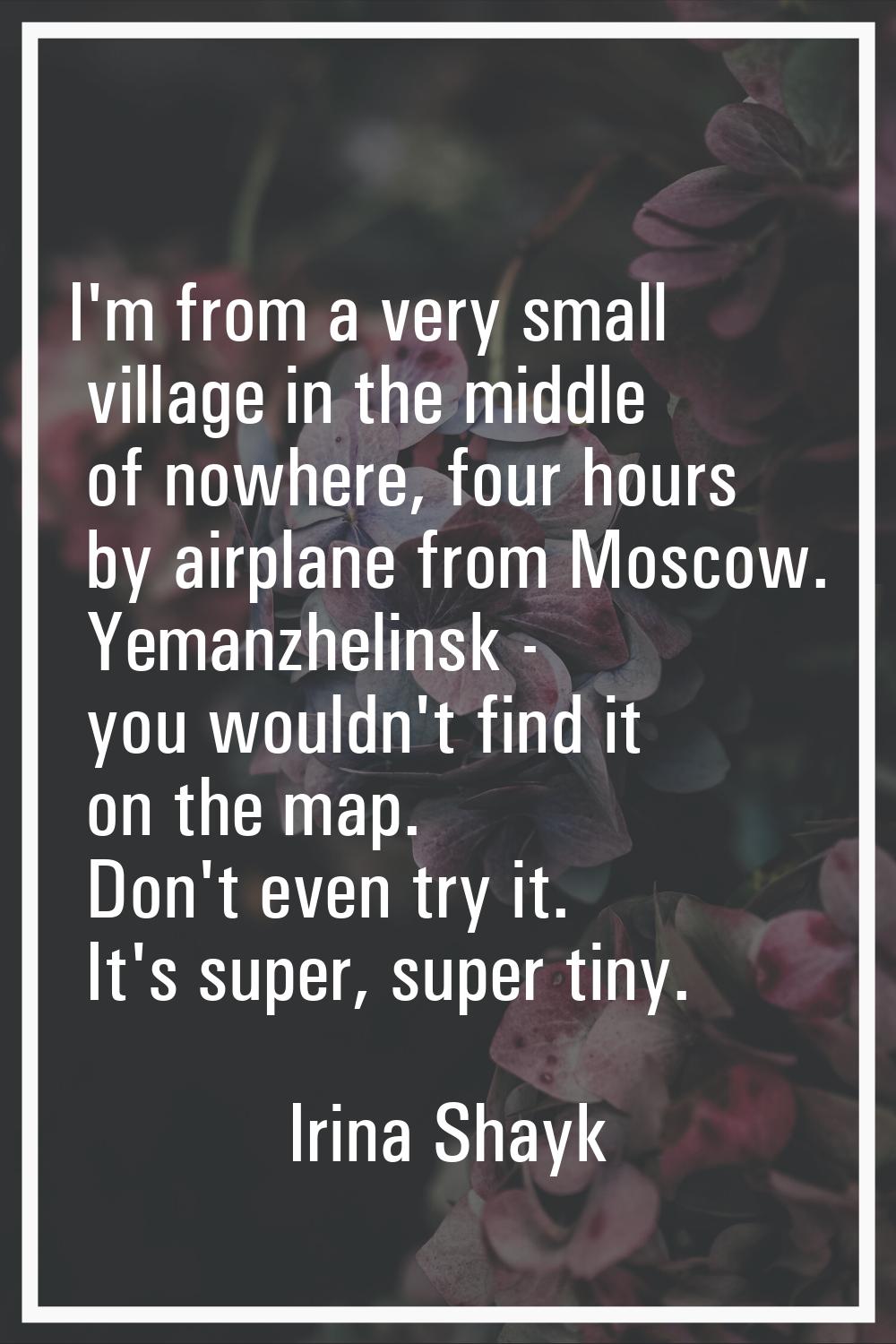 I'm from a very small village in the middle of nowhere, four hours by airplane from Moscow. Yemanzh