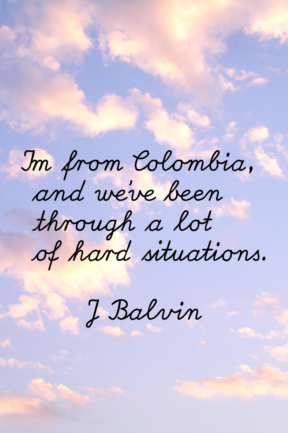 I'm from Colombia, and we've been through a lot of hard situations.