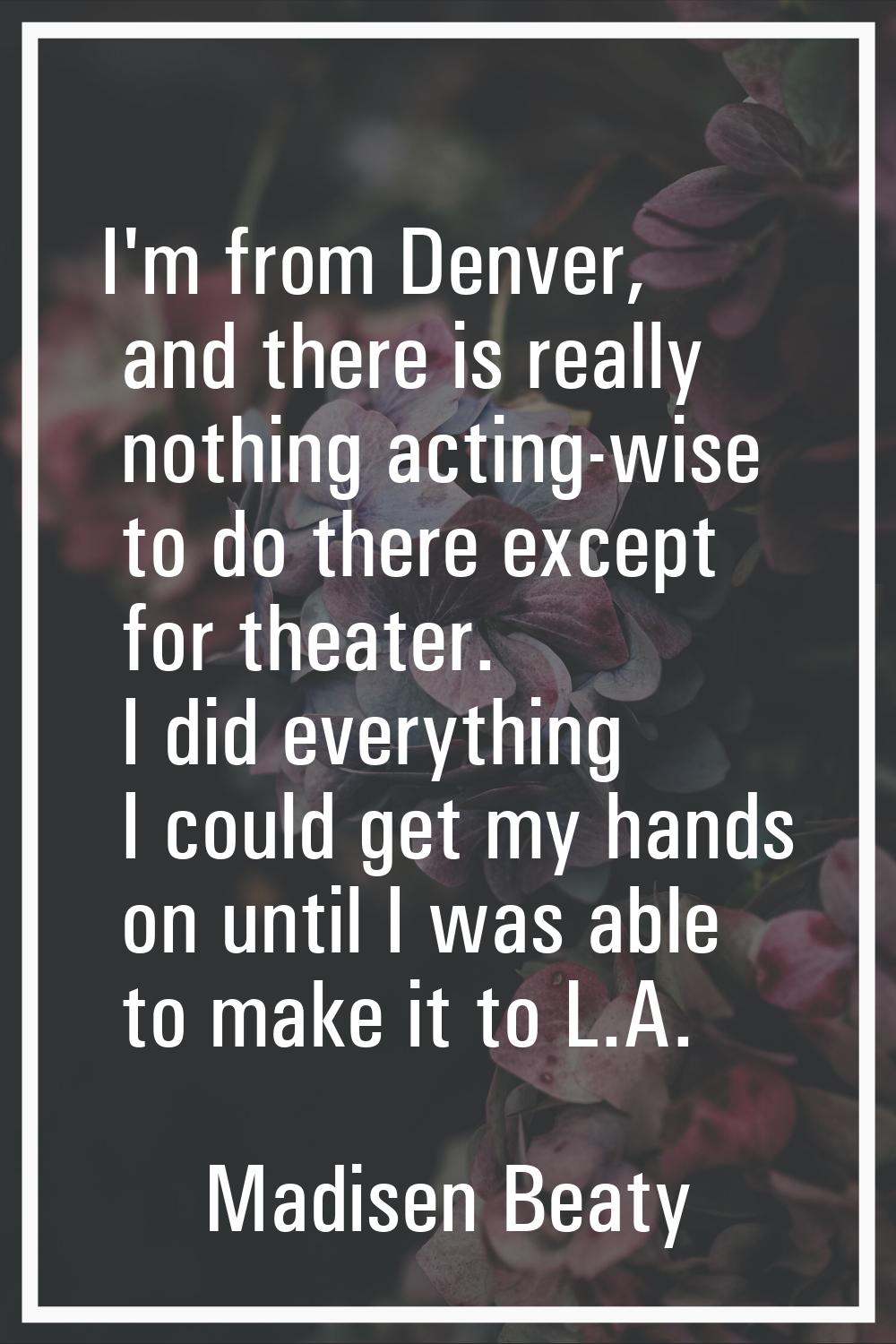 I'm from Denver, and there is really nothing acting-wise to do there except for theater. I did ever