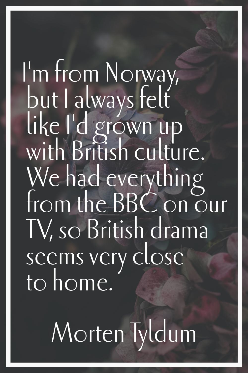 I'm from Norway, but I always felt like I'd grown up with British culture. We had everything from t
