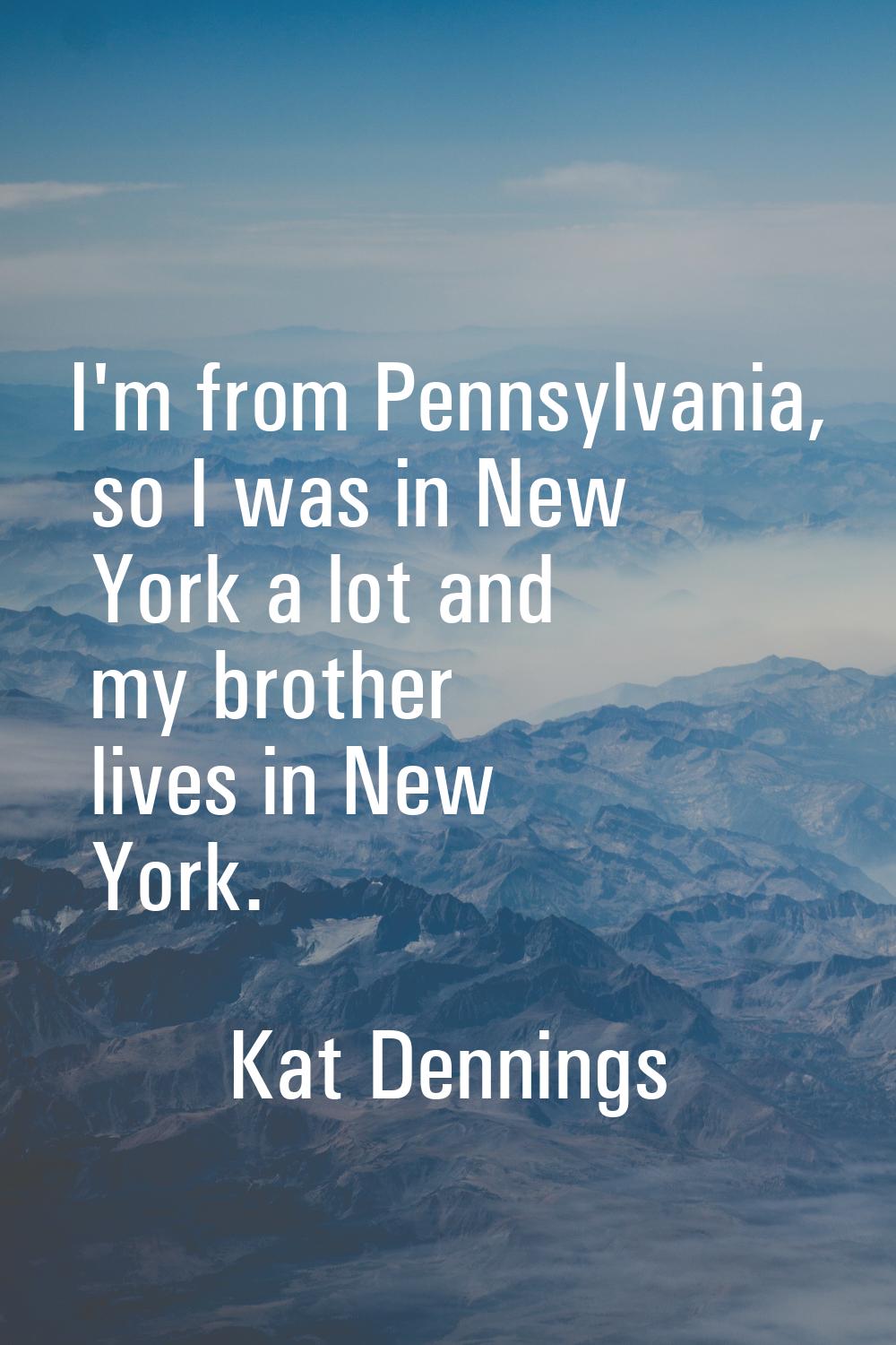 I'm from Pennsylvania, so I was in New York a lot and my brother lives in New York.