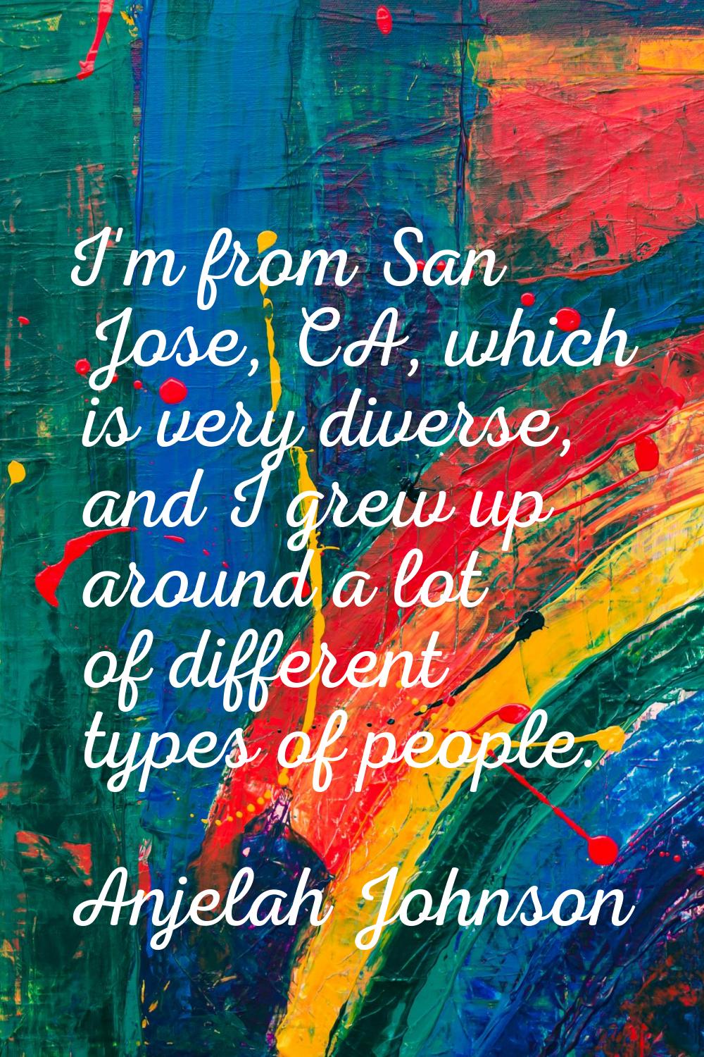 I'm from San Jose, CA, which is very diverse, and I grew up around a lot of different types of peop