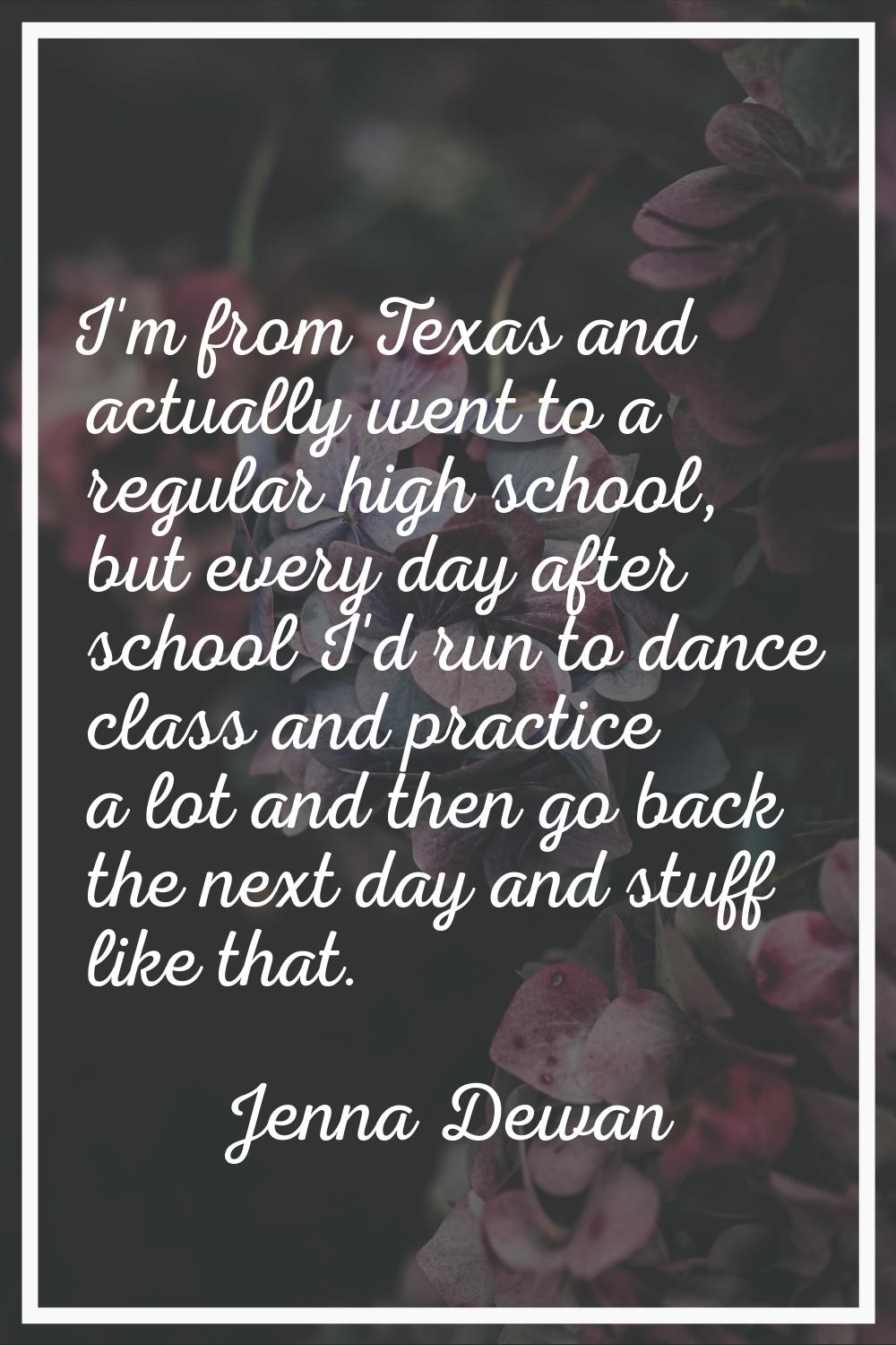 I'm from Texas and actually went to a regular high school, but every day after school I'd run to da
