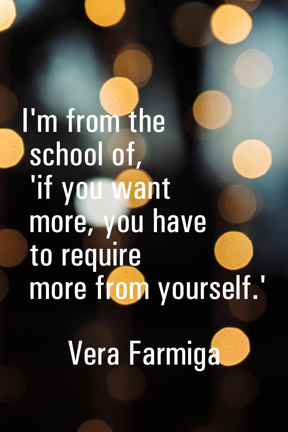 I'm from the school of, 'if you want more, you have to require more from yourself.'