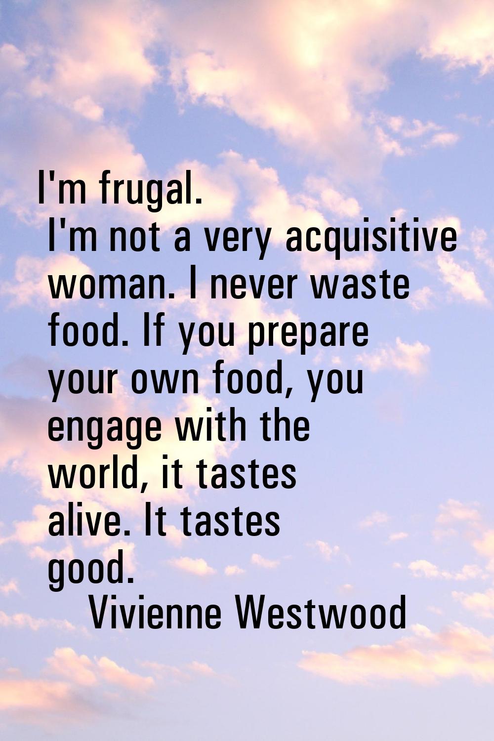 I'm frugal. I'm not a very acquisitive woman. I never waste food. If you prepare your own food, you