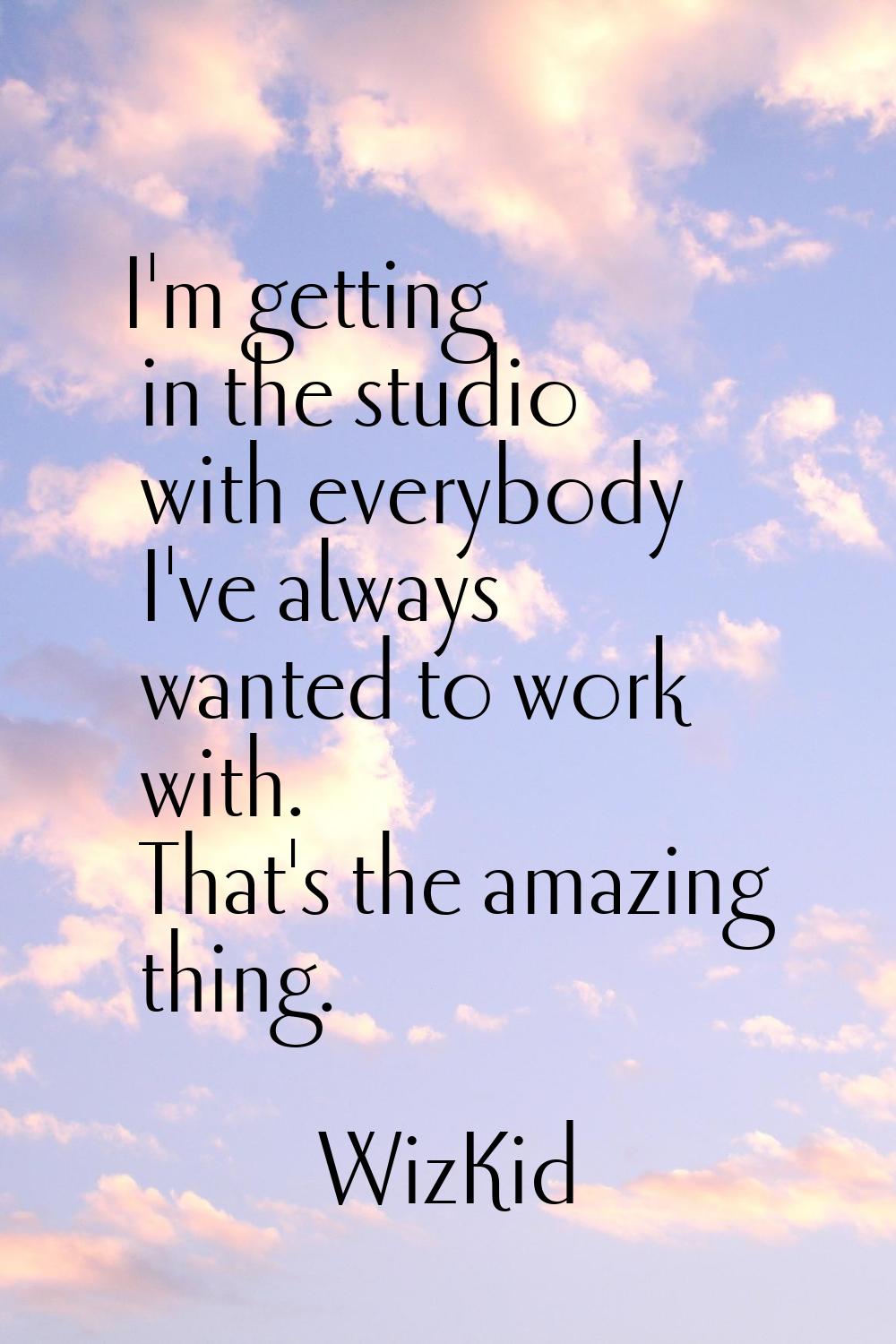 I'm getting in the studio with everybody I've always wanted to work with. That's the amazing thing.