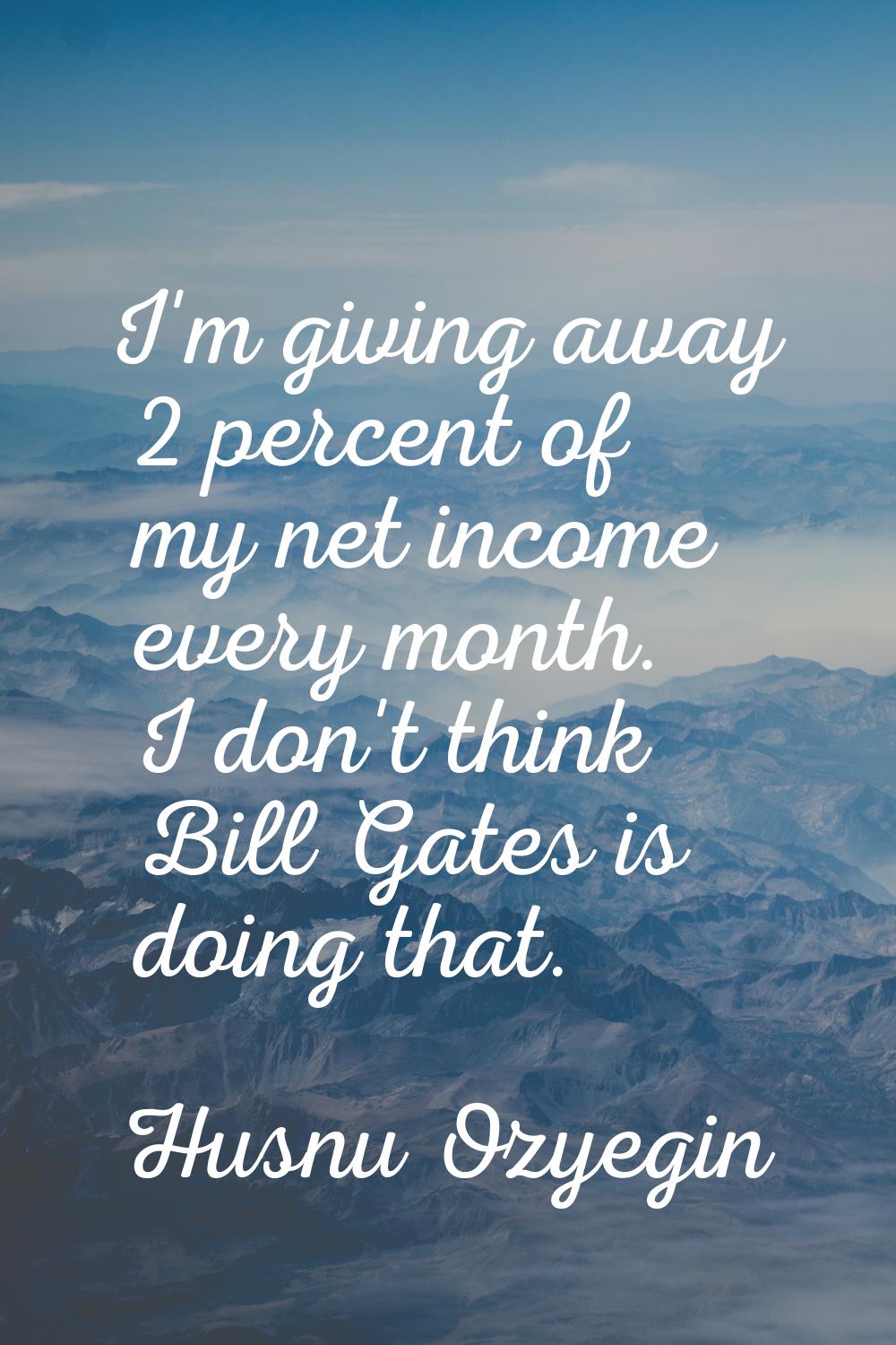 I'm giving away 2 percent of my net income every month. I don't think Bill Gates is doing that.