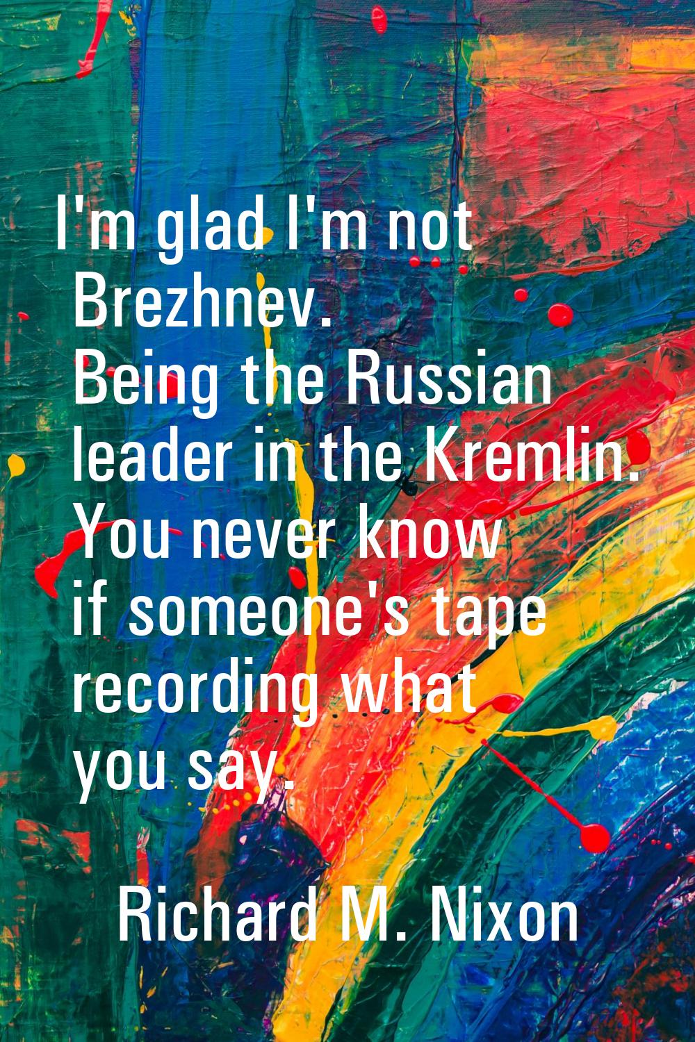 I'm glad I'm not Brezhnev. Being the Russian leader in the Kremlin. You never know if someone's tap